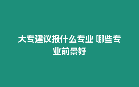 大專建議報什么專業 哪些專業前景好