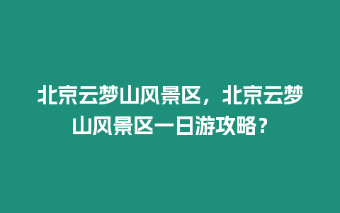 北京云夢山風景區(qū)，北京云夢山風景區(qū)一日游攻略？