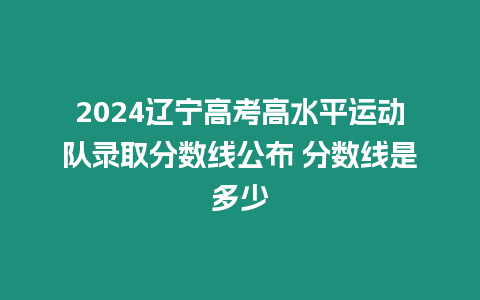 2024遼寧高考高水平運動隊錄取分數線公布 分數線是多少