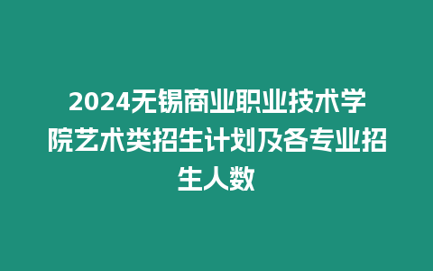 2024無錫商業職業技術學院藝術類招生計劃及各專業招生人數