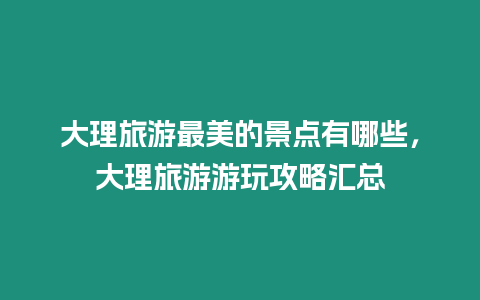 大理旅游最美的景點有哪些，大理旅游游玩攻略匯總