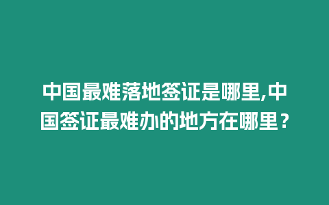 中國最難落地簽證是哪里,中國簽證最難辦的地方在哪里？