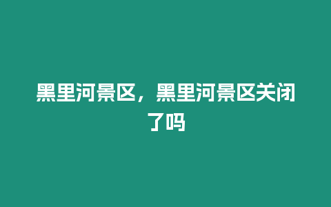 黑里河景區，黑里河景區關閉了嗎