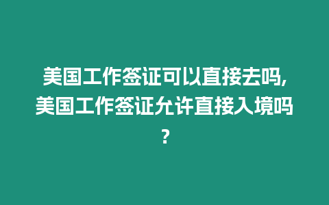 美國工作簽證可以直接去嗎,美國工作簽證允許直接入境嗎？