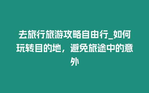 去旅行旅游攻略自由行_如何玩轉(zhuǎn)目的地，避免旅途中的意外