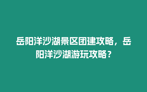 岳陽洋沙湖景區團建攻略，岳陽洋沙湖游玩攻略？