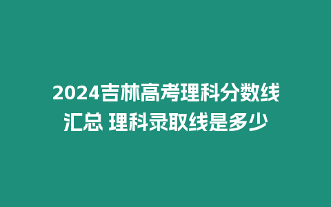 2024吉林高考理科分?jǐn)?shù)線匯總 理科錄取線是多少