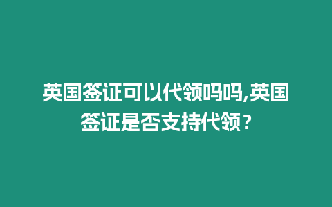 英國簽證可以代領嗎嗎,英國簽證是否支持代領？