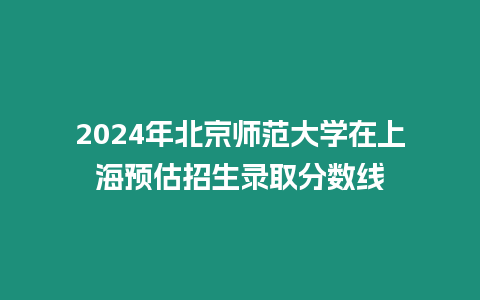 2024年北京師范大學在上海預(yù)估招生錄取分數(shù)線