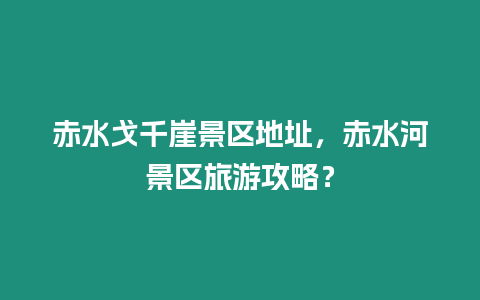 赤水戈千崖景區(qū)地址，赤水河景區(qū)旅游攻略？