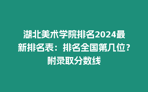 湖北美術(shù)學院排名2024最新排名表：排名全國第幾位？附錄取分數(shù)線