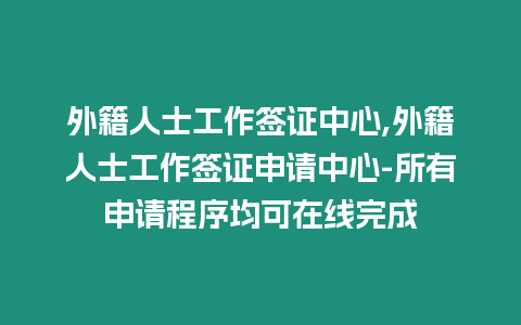 外籍人士工作簽證中心,外籍人士工作簽證申請中心-所有申請程序均可在線完成