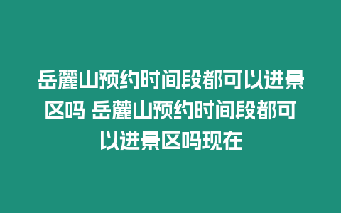 岳麓山預約時間段都可以進景區嗎 岳麓山預約時間段都可以進景區嗎現在