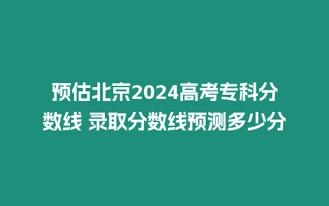 預估北京2024高考專科分數線 錄取分數線預測多少分