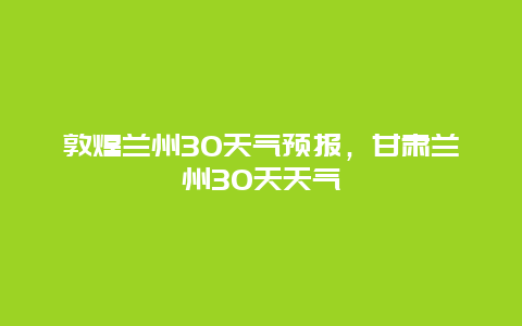 敦煌蘭州30天氣預報，甘肅蘭州30天天氣