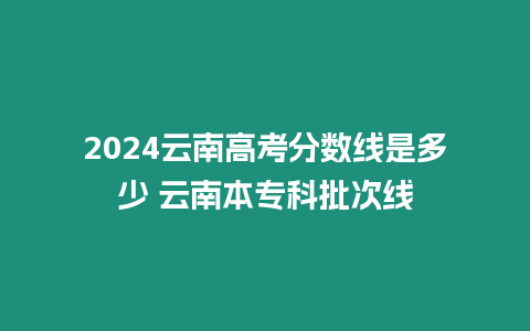 2024云南高考分數線是多少 云南本專科批次線