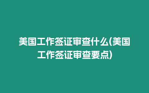 美國工作簽證審查什么(美國工作簽證審查要點)