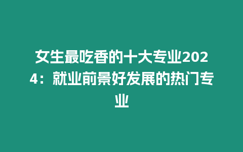 女生最吃香的十大專業2024：就業前景好發展的熱門專業