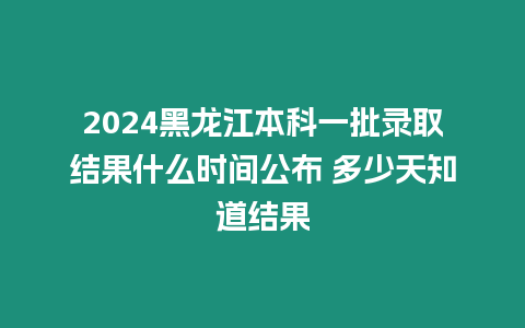 2024黑龍江本科一批錄取結果什么時間公布 多少天知道結果