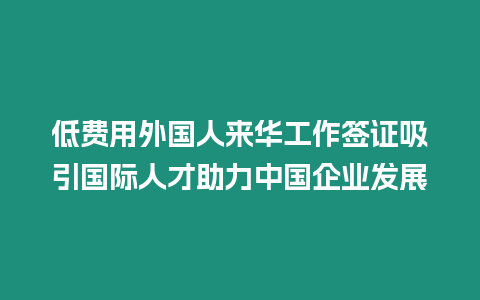 低費用外國人來華工作簽證吸引國際人才助力中國企業(yè)發(fā)展