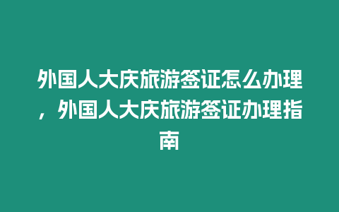 外國人大慶旅游簽證怎么辦理，外國人大慶旅游簽證辦理指南