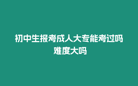 初中生報考成人大專能考過嗎 難度大嗎