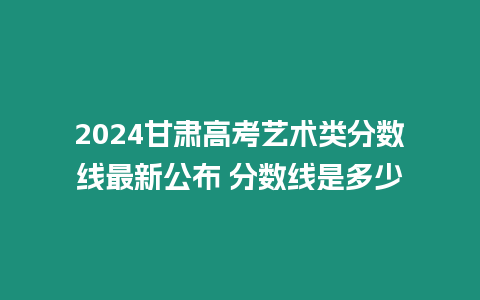 2024甘肅高考藝術(shù)類分數(shù)線最新公布 分數(shù)線是多少