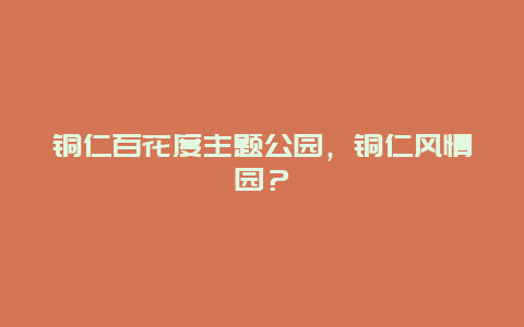 銅仁百花度主題公園，銅仁風情園？