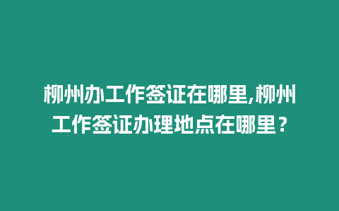 柳州辦工作簽證在哪里,柳州工作簽證辦理地點在哪里？