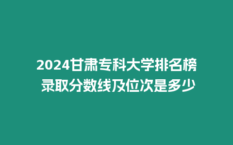 2024甘肅專科大學排名榜 錄取分數線及位次是多少