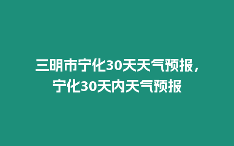 三明市寧化30天天氣預(yù)報，寧化30天內(nèi)天氣預(yù)報