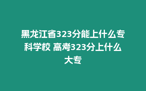 黑龍江省323分能上什么專(zhuān)科學(xué)校 高考323分上什么大專(zhuān)