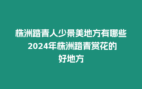 株洲踏青人少景美地方有哪些 2024年株洲踏青賞花的好地方