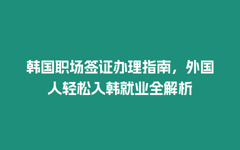 韓國職場簽證辦理指南，外國人輕松入韓就業全解析