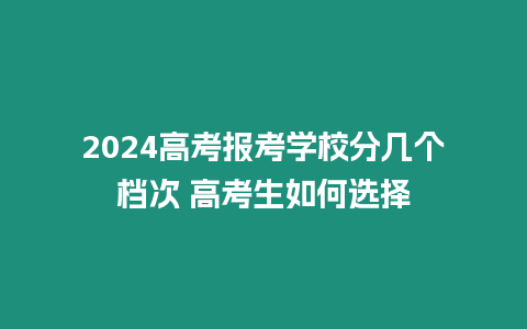 2024高考報考學校分幾個檔次 高考生如何選擇