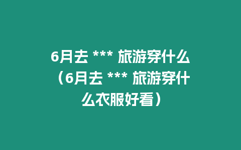 6月去 *** 旅游穿什么（6月去 *** 旅游穿什么衣服好看）