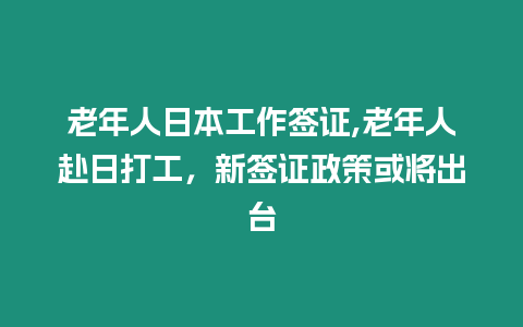 老年人日本工作簽證,老年人赴日打工，新簽證政策或將出臺