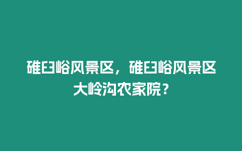 碓臼峪風景區，碓臼峪風景區大嶺溝農家院？