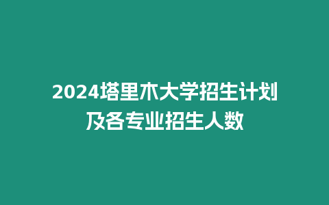 2024塔里木大學招生計劃及各專業招生人數