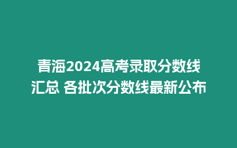 青海2024高考錄取分數線匯總 各批次分數線最新公布