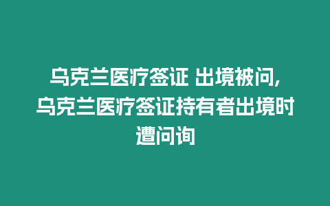 烏克蘭醫(yī)療簽證 出境被問,烏克蘭醫(yī)療簽證持有者出境時遭問詢