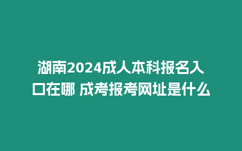 湖南2024成人本科報名入口在哪 成考報考網址是什么