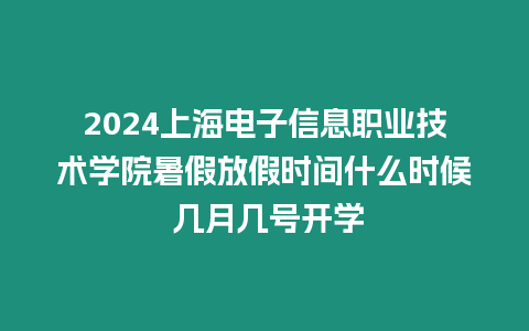 2024上海電子信息職業(yè)技術(shù)學院暑假放假時間什么時候 幾月幾號開學