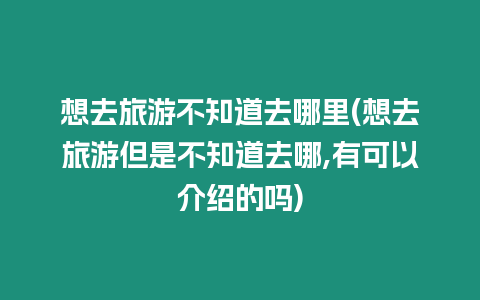 想去旅游不知道去哪里(想去旅游但是不知道去哪,有可以介紹的嗎)