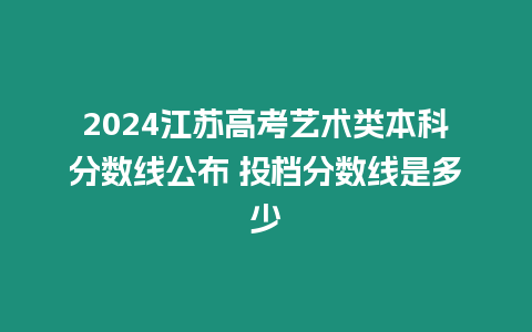 2024江蘇高考藝術(shù)類本科分?jǐn)?shù)線公布 投檔分?jǐn)?shù)線是多少