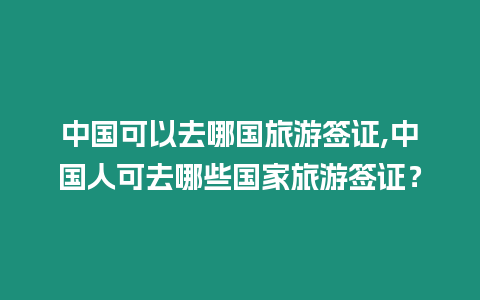 中國可以去哪國旅游簽證,中國人可去哪些國家旅游簽證？