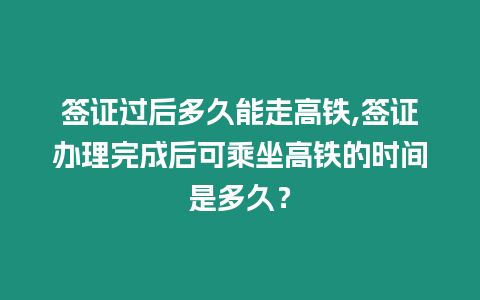 簽證過后多久能走高鐵,簽證辦理完成后可乘坐高鐵的時間是多久？