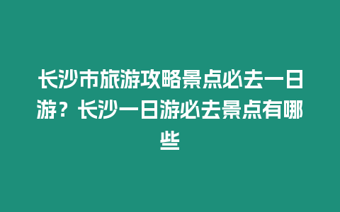 長沙市旅游攻略景點必去一日游？長沙一日游必去景點有哪些