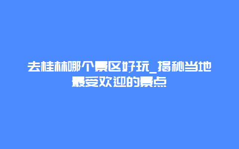 去桂林哪個景區好玩_揭秘當地最受歡迎的景點