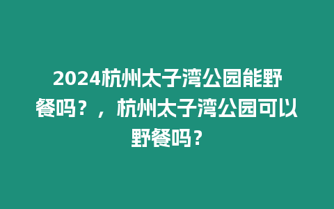 2024杭州太子灣公園能野餐嗎？，杭州太子灣公園可以野餐嗎？